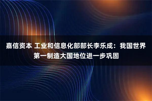 嘉信资本 工业和信息化部部长李乐成：我国世界第一制造大国地位进一步巩固