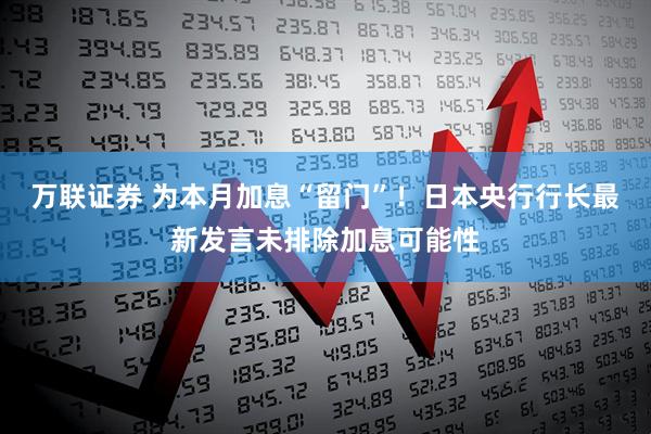 万联证券 为本月加息“留门”！日本央行行长最新发言未排除加息可能性