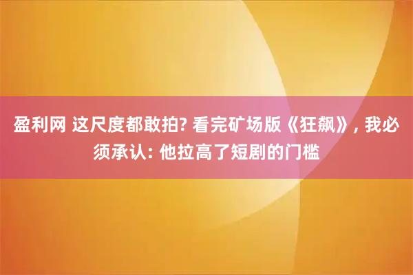 盈利网 这尺度都敢拍? 看完矿场版《狂飙》, 我必须承认: 他拉高了短剧的门槛