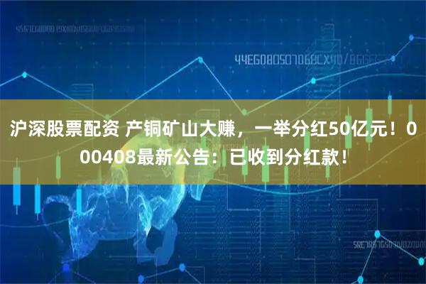 沪深股票配资 产铜矿山大赚，一举分红50亿元！000408最新公告：已收到分红款！