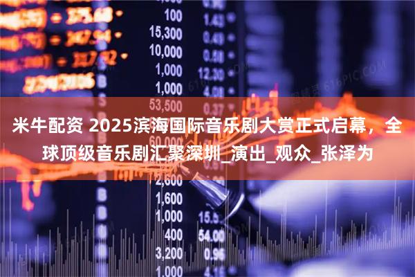 米牛配资 2025滨海国际音乐剧大赏正式启幕，全球顶级音乐剧汇聚深圳_演出_观众_张泽为