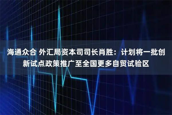 海通众合 外汇局资本司司长肖胜：计划将一批创新试点政策推广至全国更多自贸试验区