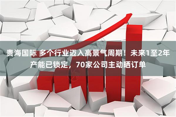 贵海国际 多个行业迈入高景气周期！未来1至2年产能已锁定，70家公司主动晒订单