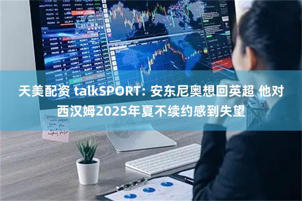 天美配资 talkSPORT: 安东尼奥想回英超 他对西汉姆2025年夏不续约感到失望