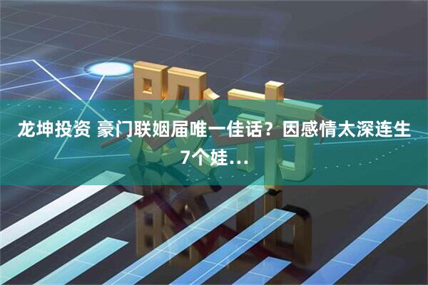 龙坤投资 豪门联姻届唯一佳话？因感情太深连生7个娃…
