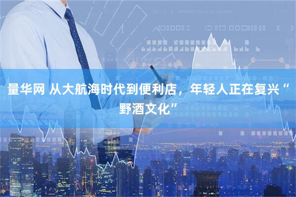 量华网 从大航海时代到便利店，年轻人正在复兴“野酒文化”