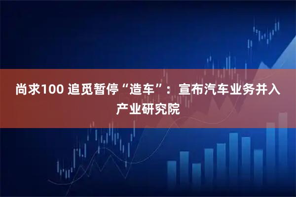 尚求100 追觅暂停“造车”：宣布汽车业务并入产业研究院