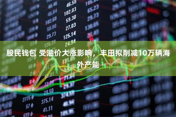 股民钱包 受油价大涨影响，丰田拟削减10万辆海外产能