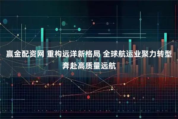 赢金配资网 重构远洋新格局 全球航运业聚力转型奔赴高质量远航
