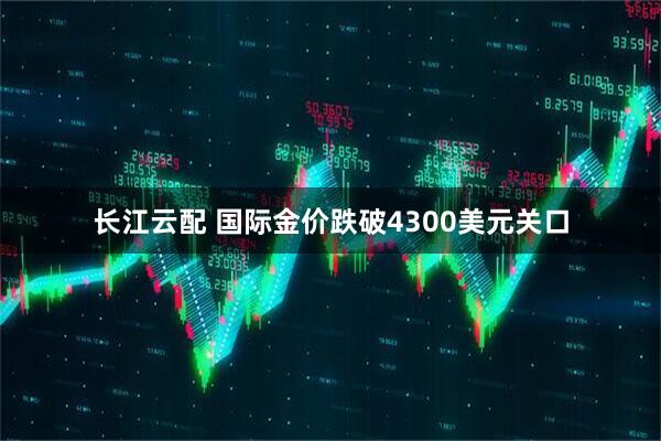 长江云配 国际金价跌破4300美元关口