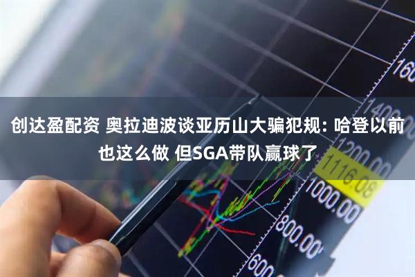创达盈配资 奥拉迪波谈亚历山大骗犯规: 哈登以前也这么做 但SGA带队赢球了