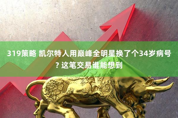 319策略 凯尔特人用巅峰全明星换了个34岁病号? 这笔交易谁能想到