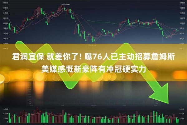 君润宜保 就差你了! 曝76人已主动招募詹姆斯美媒感慨新豪阵有冲冠硬实力