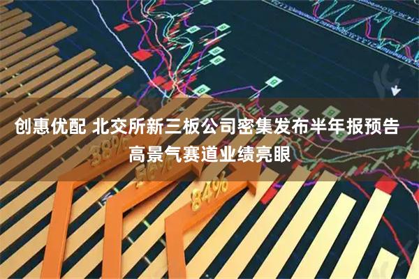 创惠优配 北交所新三板公司密集发布半年报预告 高景气赛道业绩亮眼