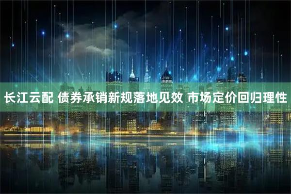 长江云配 债券承销新规落地见效 市场定价回归理性