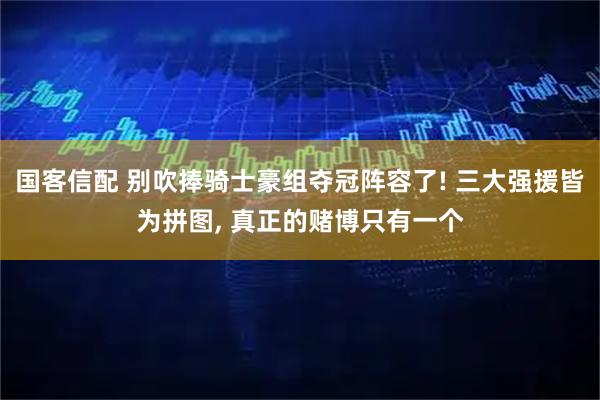 国客信配 别吹捧骑士豪组夺冠阵容了! 三大强援皆为拼图, 真正的赌博只有一个