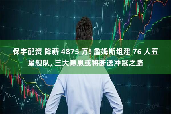保宇配资 降薪 4875 万! 詹姆斯组建 76 人五星舰队, 三大隐患或将断送冲冠之路
