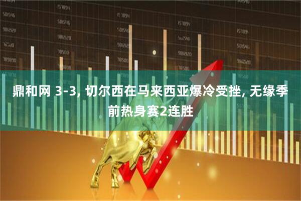 鼎和网 3-3, 切尔西在马来西亚爆冷受挫, 无缘季前热身赛2连胜