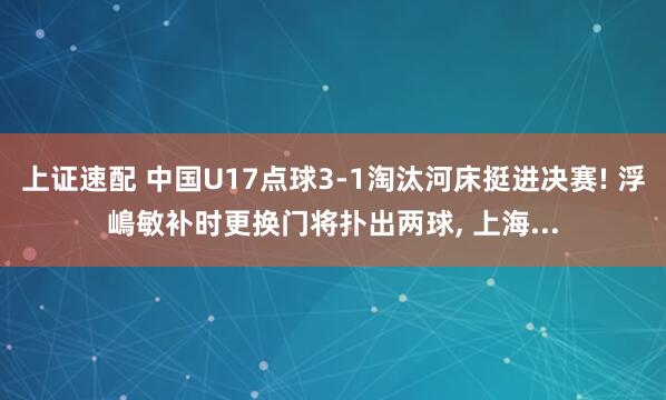 上证速配 中国U17点球3-1淘汰河床挺进决赛! 浮嶋敏补时更换门将扑出两球, 上海...
