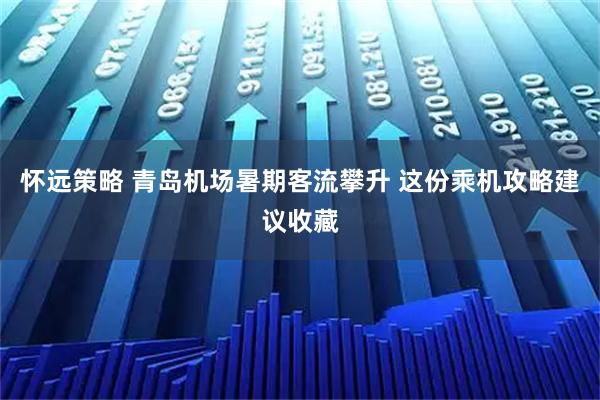 怀远策略 青岛机场暑期客流攀升 这份乘机攻略建议收藏