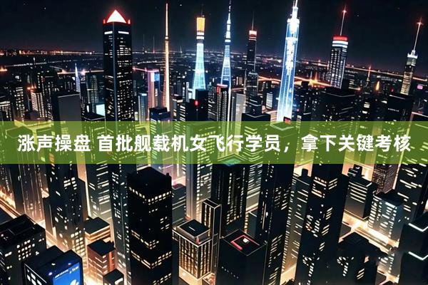 涨声操盘 首批舰载机女飞行学员，拿下关键考核