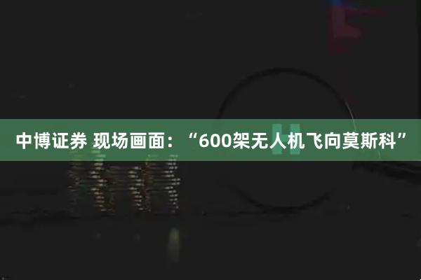中博证券 现场画面：“600架无人机飞向莫斯科”