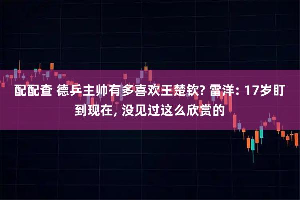 配配查 德乒主帅有多喜欢王楚钦? 雷洋: 17岁盯到现在, 没见过这么欣赏的