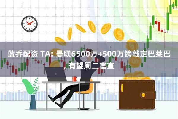 蓝乔配资 TA: 曼联6500万+500万镑敲定巴莱巴, 有望周二官宣