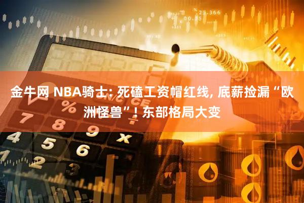 金牛网 NBA骑士: 死磕工资帽红线, 底薪捡漏“欧洲怪兽”! 东部格局大变
